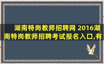 湖南特岗教师招聘网 2016湖南特岗教师招聘考试报名入口,有什么报考条件谢~